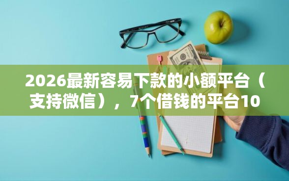 2026最新容易下款的小额平台（支持微信），7个借钱的平台100%能借到18周岁无私分享