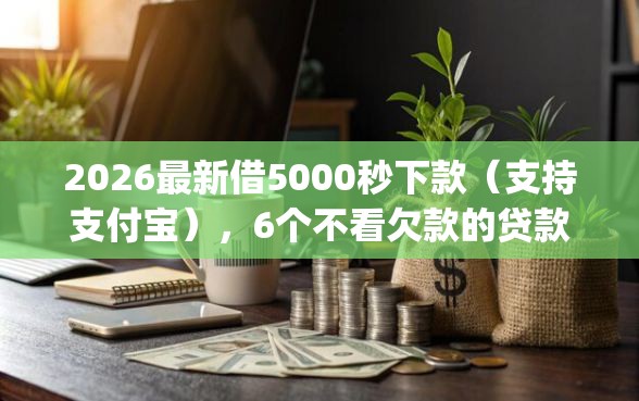 2026最新借5000秒下款（支持支付宝），6个不看欠款的贷款app无私分享
