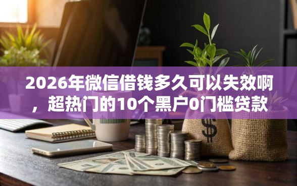 2026年微信借钱多久可以失效啊，超热门的10个黑户0门槛贷款口子推荐