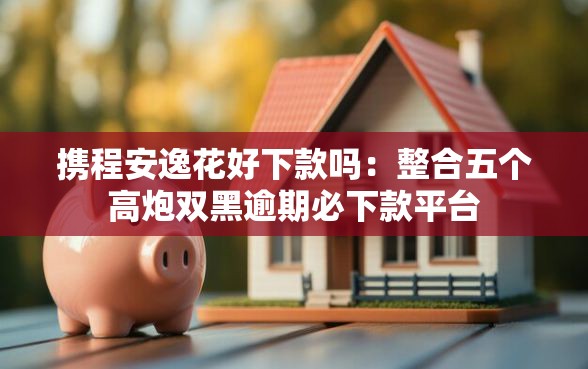 携程安逸花好下款吗：整合五个高炮双黑逾期必下款平台
