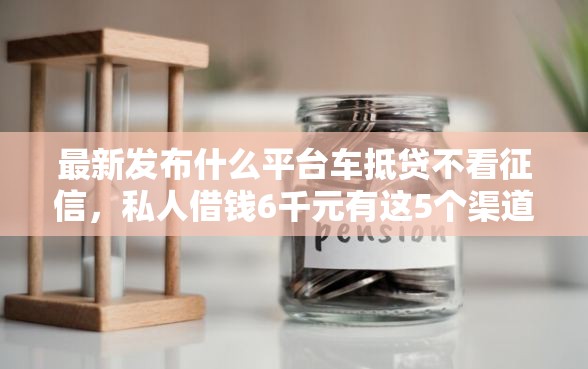 最新发布什么平台车抵贷不看征信，私人借钱6千元有这5个渠道