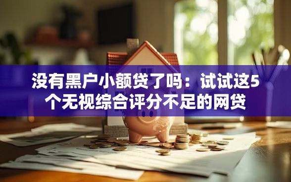 没有黑户小额贷了吗：试试这5个无视综合评分不足的网贷