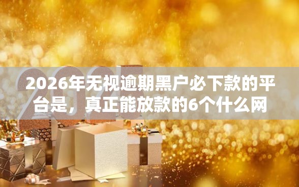 2026年无视逾期黑户必下款的平台是，真正能放款的6个什么网贷平台好下款推荐