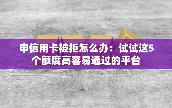 申信用卡被拒怎么办：试试这5个额度高容易通过的平台
