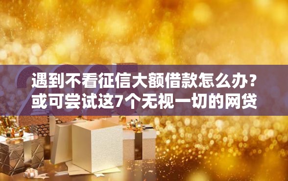 遇到不看征信大额借款怎么办？或可尝试这7个无视一切的网贷