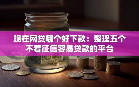 现在网贷哪个好下款：整理五个不看征信容易贷款的平台