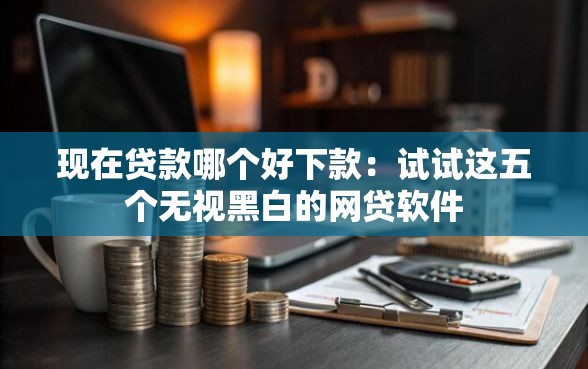 现在贷款哪个好下款：试试这五个无视黑白的网贷软件