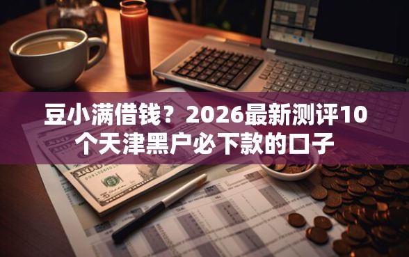豆小满借钱？2026最新测评10个天津黑户必下款的口子