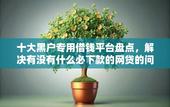 十大黑户专用借钱平台盘点，解决有没有什么必下款的网贷的问题
