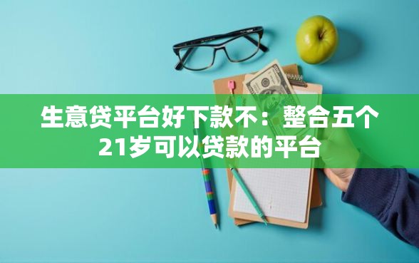 生意贷平台好下款不：整合五个21岁可以贷款的平台