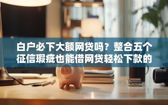 白户必下大额网贷吗？整合五个征信瑕疵也能借网贷轻松下款的平台