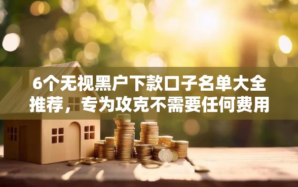 6个无视黑户下款口子名单大全推荐，专为攻克不需要任何费用的贷款难题