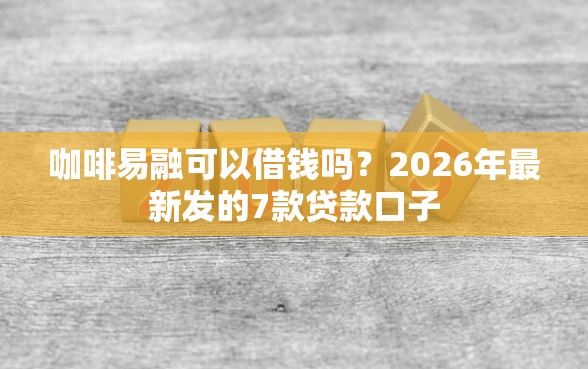 咖啡易融可以借钱吗？2026年最新发的7款贷款口子