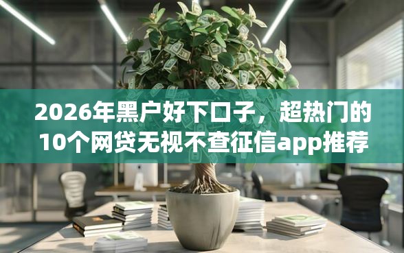 2026年黑户好下口子，超热门的10个网贷无视不查征信app推荐
