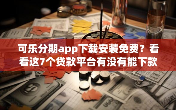 可乐分期app下载安装免费？看看这7个贷款平台有没有能下款的