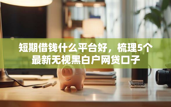 短期借钱什么平台好，梳理5个最新无视黑白户网贷口子