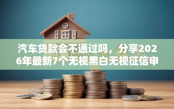 汽车贷款会不通过吗，分享2026年最新7个无视黑白无视征信申请就下款的平台