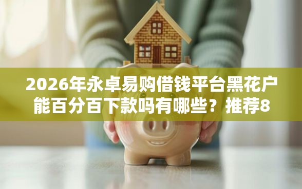 2026年永卓易购借钱平台黑花户能百分百下款吗有哪些？推荐8个容易下款的平台