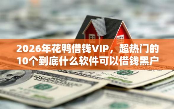 2026年花鸭借钱VIP，超热门的10个到底什么软件可以借钱黑户推荐