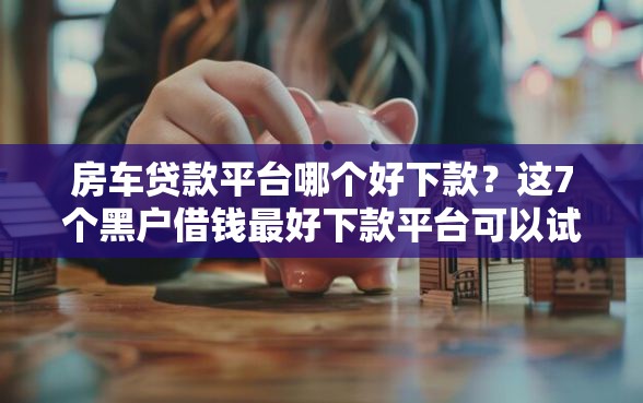 房车贷款平台哪个好下款？这7个黑户借钱最好下款平台可以试试