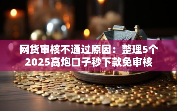 网货审核不通过原因：整理5个2025高炮口子秒下款免审核