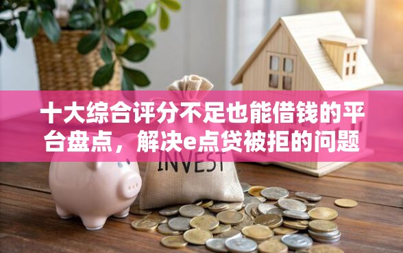 十大综合评分不足也能借钱的平台盘点，解决e点贷被拒的问题