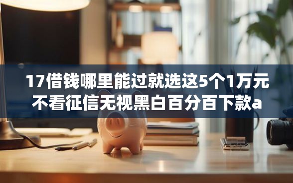 17借钱哪里能过就选这5个1万元不看征信无视黑白百分百下款app