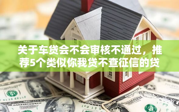 关于车贷会不会审核不通过，推荐5个类似你我贷不查征信的贷款平台给你