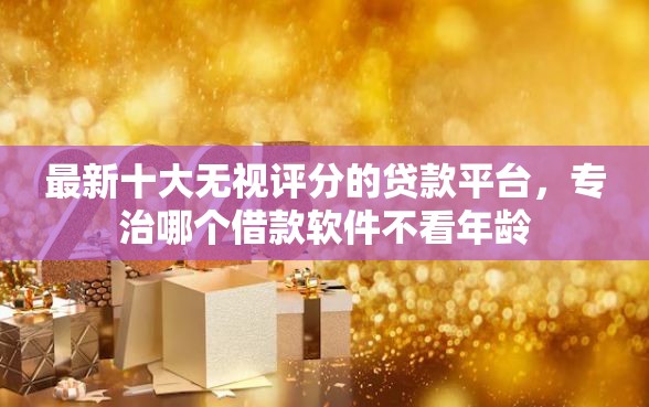 最新十大无视评分的贷款平台，专治哪个借款软件不看年龄