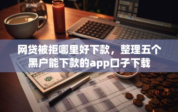 网贷被拒哪里好下款，整理五个黑户能下款的app口子下载
