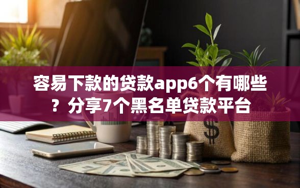 容易下款的贷款app6个有哪些？分享7个黑名单贷款平台