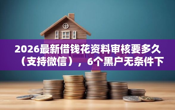 2026最新借钱花资料审核要多久（支持微信），6个黑户无条件下款的软件无私分享