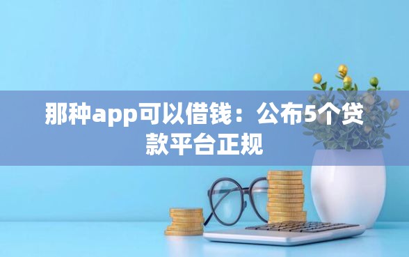 那种app可以借钱：公布5个贷款平台正规