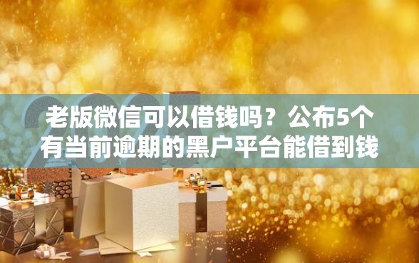老版微信可以借钱吗？公布5个有当前逾期的黑户平台能借到钱