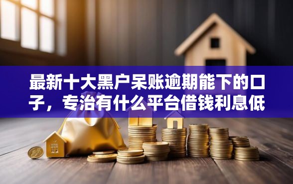 最新十大黑户呆账逾期能下的口子,专治有什么平台借钱利息低 最新十大黑户呆账逾期能下的口子,专治有什么平台借钱利息低