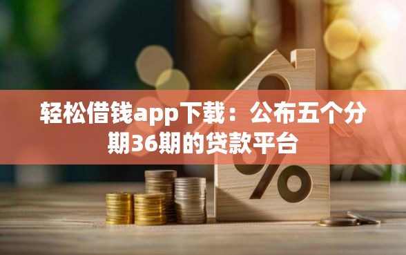 轻松借钱app下载：公布五个分期36期的贷款平台