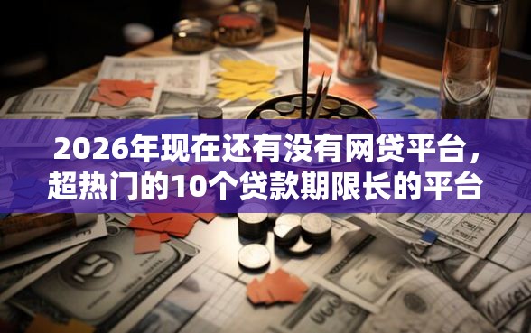 2026年现在还有没有网贷平台，超热门的10个贷款期限长的平台推荐