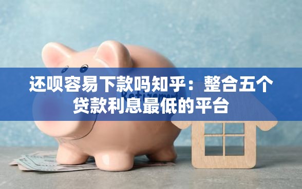 还呗容易下款吗知乎：整合五个贷款利息最低的平台