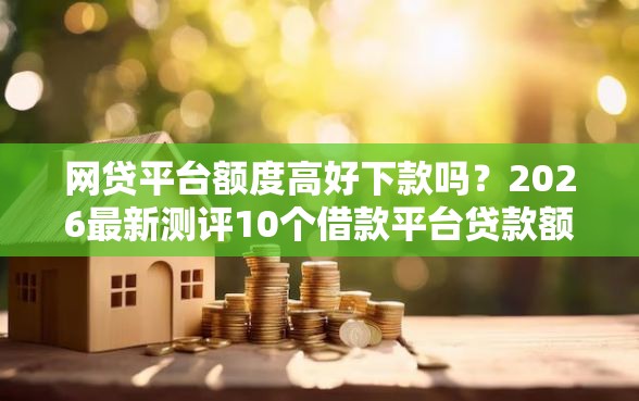 网贷平台额度高好下款吗？2026最新测评10个借款平台贷款额度高