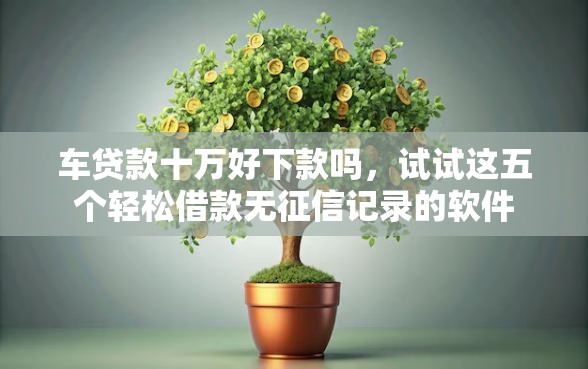 车贷款十万好下款吗，试试这五个轻松借款无征信记录的软件