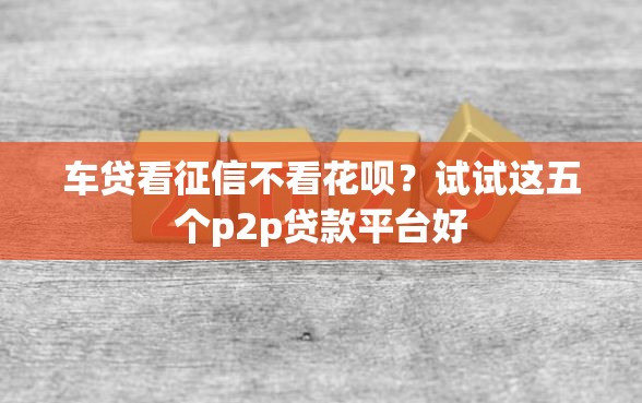 车贷看征信不看花呗？试试这五个p2p贷款平台好