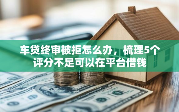 车贷终审被拒怎么办，梳理5个评分不足可以在平台借钱