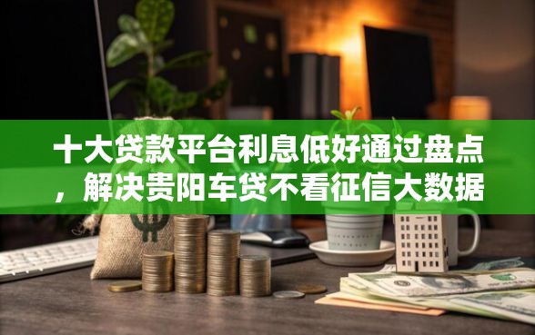 十大贷款平台利息低好通过盘点，解决贵阳车贷不看征信大数据的问题