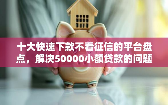 十大快速下款不看征信的平台盘点，解决50000小额贷款的问题