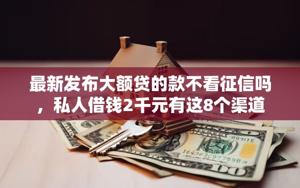 最新发布大额贷的款不看征信吗，私人借钱2千元有这8个渠道
