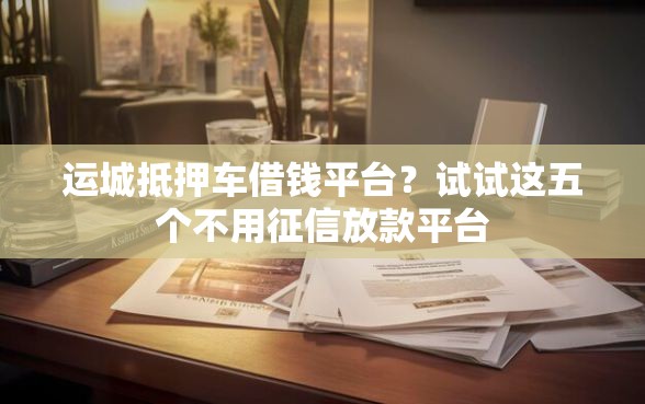 运城抵押车借钱平台？试试这五个不用征信放款平台