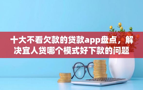 十大不看欠款的贷款app盘点，解决宜人贷哪个模式好下款的问题