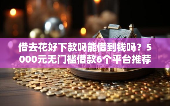 借去花好下款吗能借到钱吗？5000元无门槛借款6个平台推荐