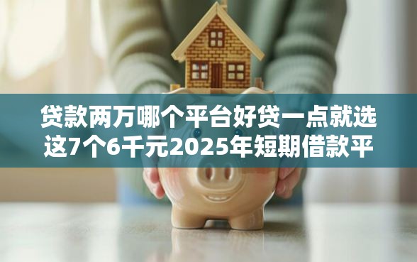 贷款两万哪个平台好贷一点就选这7个6千元2025年短期借款平台,7到14天