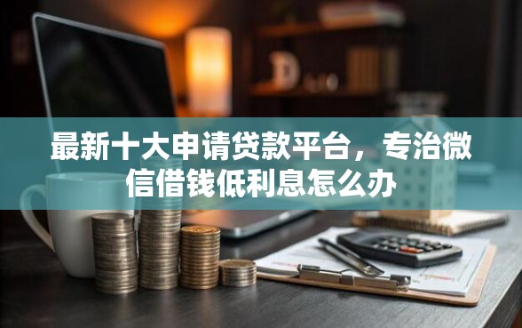 最新十大申请贷款平台，专治微信借钱低利息怎么办